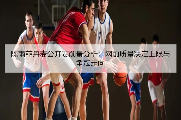 陈雨菲丹麦公开赛前景分析：网前质量决定上限与争冠走向